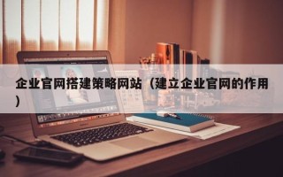 吉安企业官网搭建策略网站（建立企业官网的作用）