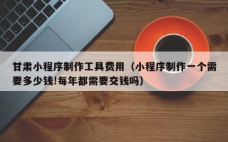 吉安甘肃小程序制作工具费用（小程序制作一个需要多少钱!每年都需要交钱吗）