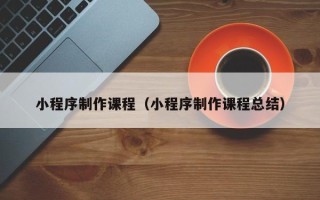 吉安小程序制作课程（小程序制作课程总结）