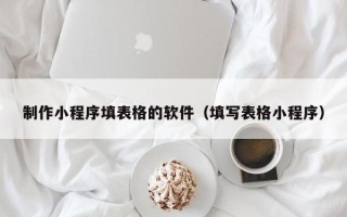 吉安制作小程序填表格的软件（填写表格小程序）