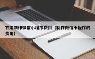 吉安甘肃制作微信小程序费用（制作微信小程序的费用）