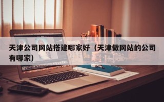 吉安天津公司网站搭建哪家好（天津做网站的公司有哪家）