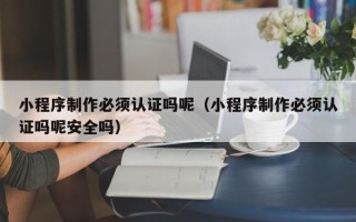 吉安小程序制作必须认证吗呢（小程序制作必须认证吗呢安全吗）