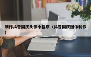 吉安制作抖音国庆头像小程序（抖音国庆图像制作）