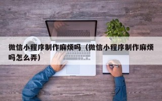 吉安微信小程序制作麻烦吗（微信小程序制作麻烦吗怎么弄）