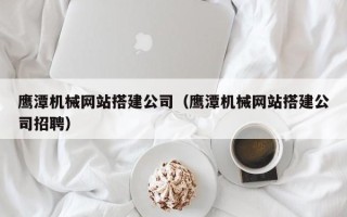 吉安鹰潭机械网站搭建公司（鹰潭机械网站搭建公司招聘）