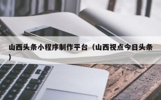 吉安山西头条小程序制作平台（山西视点今日头条）